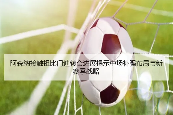 阿森纳接触祖比门迪转会进展揭示中场补强布局与新赛季战略