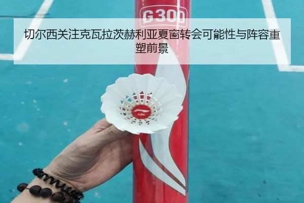 切尔西关注克瓦拉茨赫利亚夏窗转会可能性与阵容重塑前景