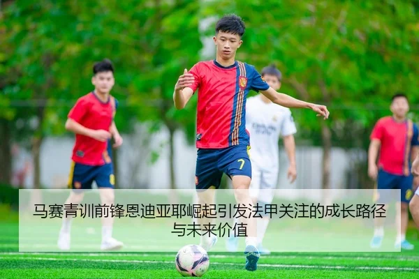 马赛青训前锋恩迪亚耶崛起引发法甲关注的成长路径与未来价值