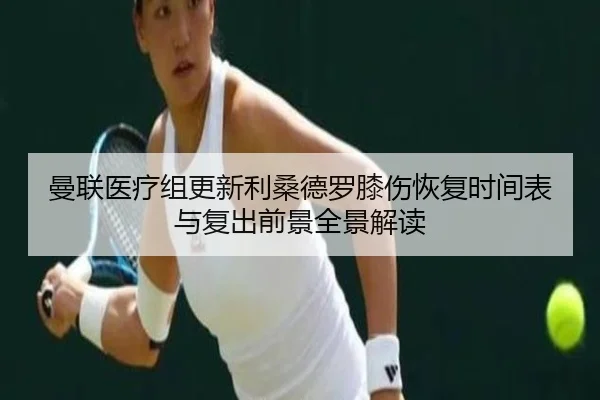 曼联医疗组更新利桑德罗膝伤恢复时间表与复出前景全景解读