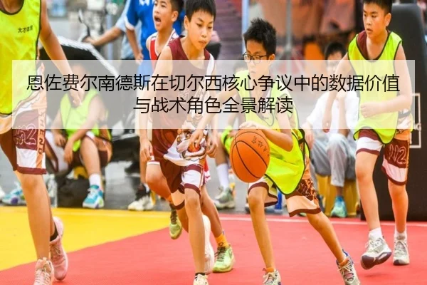 恩佐费尔南德斯在切尔西核心争议中的数据价值与战术角色全景解读